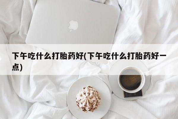 药流药联系微信下午吃什么打胎药好(下午吃什么打胎药好一点)