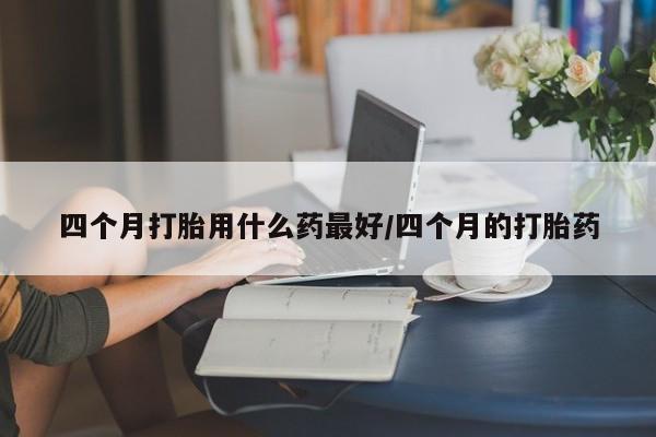药流药联系微信四个月打胎用什么药最好/四个月的打胎药