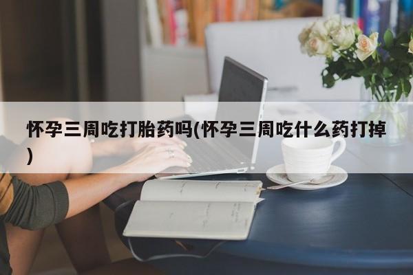药流药联系微信怀孕三周吃打胎药吗(怀孕三周吃什么药打掉)
