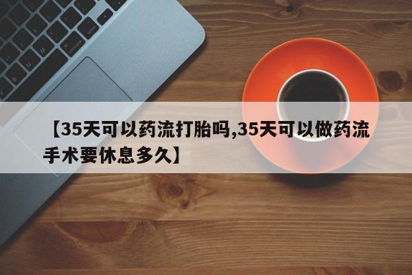 药流药联系微信【35天可以药流打胎吗,35天可以做药流手术要休息多久】