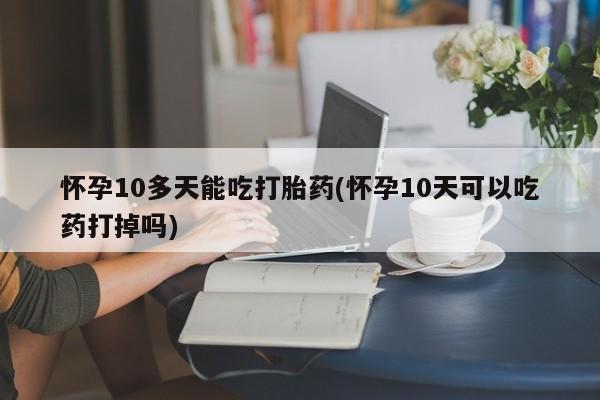 药流药联系微信怀孕10多天能吃打胎药(怀孕10天可以吃药打掉吗)