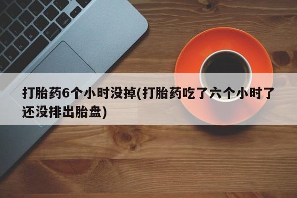 药流药联系微信打胎药6个小时没掉(打胎药吃了六个小时了还没排出胎盘)