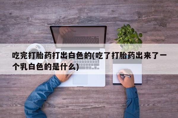 药流药联系微信吃完打胎药打出白色的(吃了打胎药出来了一个乳白色的是什么)