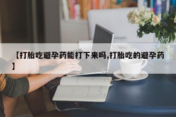 药流药联系微信【打胎吃避孕药能打下来吗,打胎吃的避孕药】