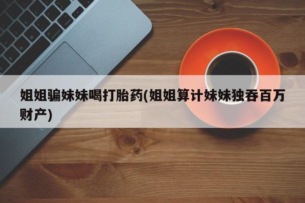 药流药联系微信姐姐骗妹妹喝打胎药(姐姐算计妹妹独吞百万财产)