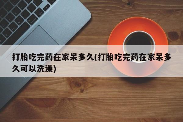药流药联系微信打胎吃完药在家呆多久(打胎吃完药在家呆多久可以洗澡)
