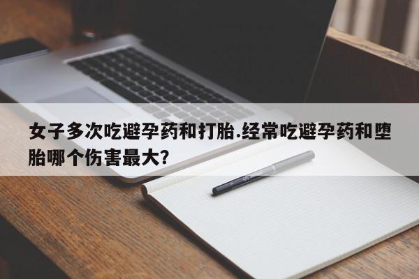 药流药联系微信女子多次吃避孕药和打胎.经常吃避孕药和堕胎哪个伤害最大？
