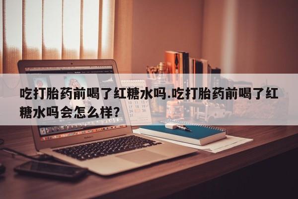 药流药联系微信吃打胎药前喝了红糖水吗.吃打胎药前喝了红糖水吗会怎么样？