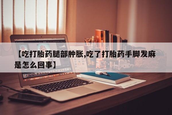 药流药联系微信【吃打胎药腿部肿胀,吃了打胎药手脚发麻 是怎么回事】