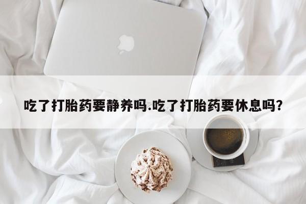 药流药联系微信吃了打胎药要静养吗.吃了打胎药要休息吗？