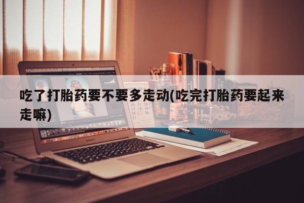 药流药联系微信吃了打胎药要不要多走动(吃完打胎药要起来走嘛)