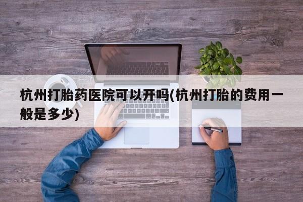 药流药联系微信杭州打胎药医院可以开吗(杭州打胎的费用一般是多少)