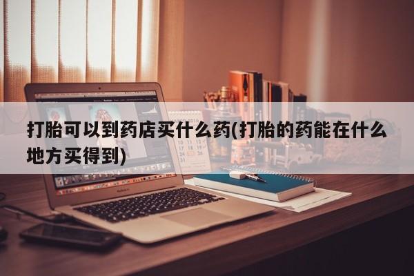 药流药联系微信打胎可以到药店买什么药(打胎的药能在什么地方买得到)