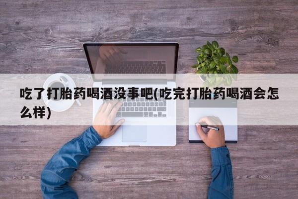 药流药联系微信吃了打胎药喝酒没事吧(吃完打胎药喝酒会怎么样)