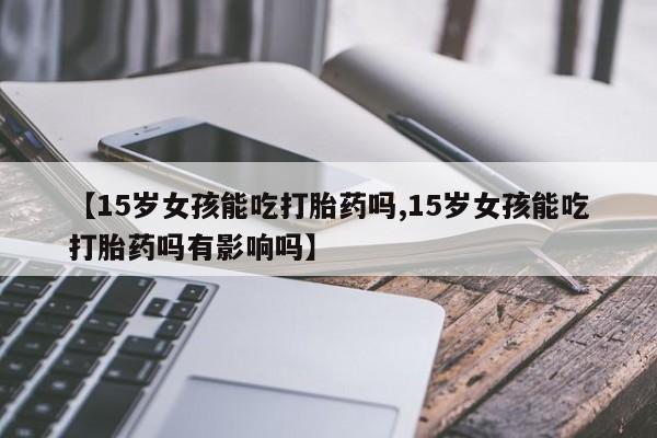 药流药联系微信【15岁女孩能吃打胎药吗,15岁女孩能吃打胎药吗有影响吗】