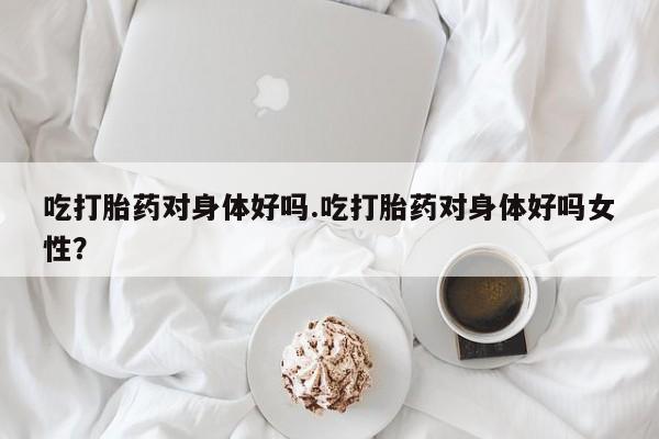 药流药联系微信吃打胎药对身体好吗.吃打胎药对身体好吗女性？