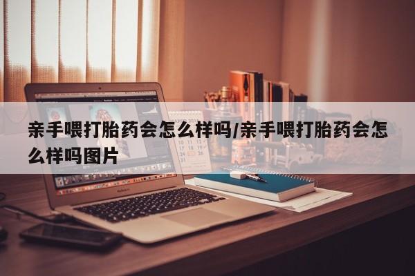 药流药联系微信亲手喂打胎药会怎么样吗/亲手喂打胎药会怎么样吗图片