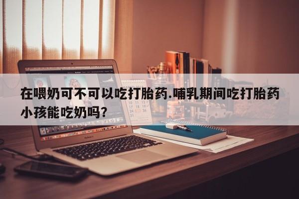药流药联系微信在喂奶可不可以吃打胎药.哺乳期间吃打胎药小孩能吃奶吗？