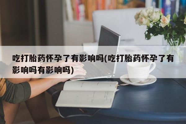 药流药联系微信吃打胎药怀孕了有影响吗(吃打胎药怀孕了有影响吗有影响吗)
